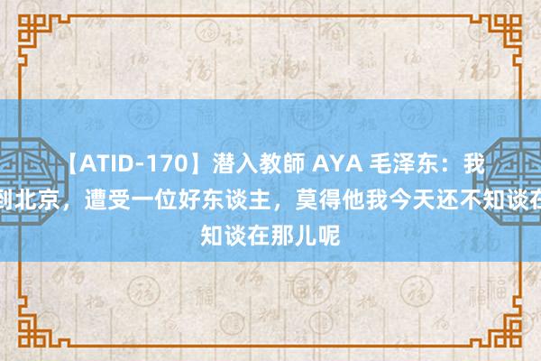 【ATID-170】潜入教師 AYA 毛泽东：我第一次到北京，遭受一位好东谈主，莫得他我今天还不知谈在那儿呢