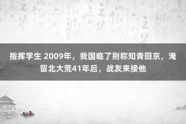 指挥学生 2009年，我国临了别称知青回京，淹留北大荒41年后，战友来接他