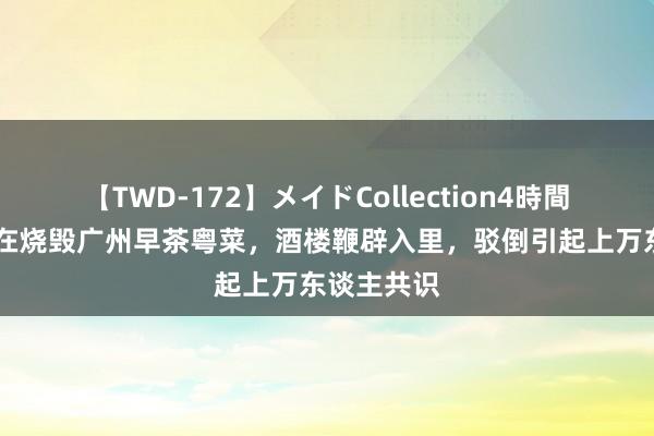 【TWD-172】メイドCollection4時間 预成品正在烧毁广州早茶粤菜，酒楼鞭辟入里，驳倒引起上万东谈主共识