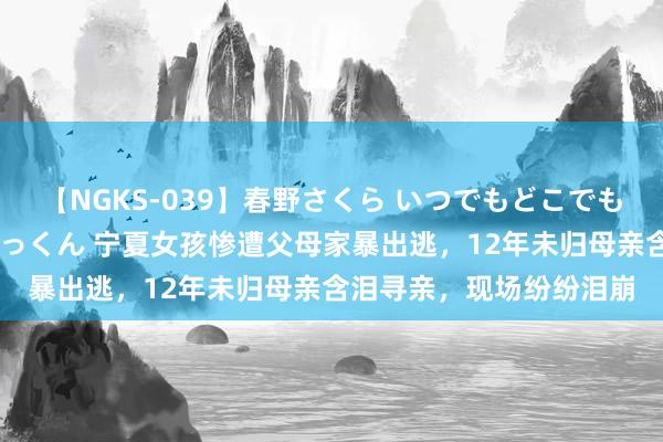 【NGKS-039】春野さくら いつでもどこでも24時間、初ぶっかけごっくん 宁夏女孩惨遭父母家暴出逃，12年未归母亲含泪寻亲，现场纷纷泪崩