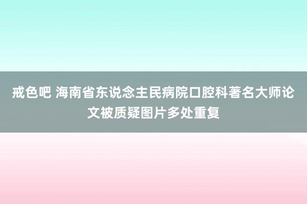 戒色吧 海南省东说念主民病院口腔科著名大师论文被质疑图片多处重复