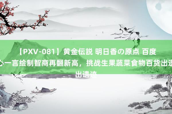 【PXV-081】黄金伝説 明日香の原点 百度文心一言绘制智商再翻新高，挑战生果蔬菜食物百货出遗迹