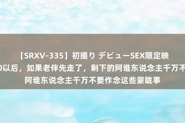 【SRXV-335】初撮り デビューSEX限定映像集 东说念主过60以后，如果老伴先走了，剩下的阿谁东说念主千万不要作念这些蒙眬事