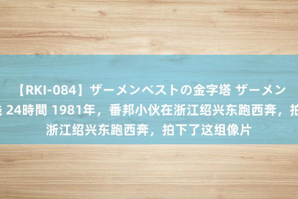 【RKI-084】ザーメンベストの金字塔 ザーメン大好き2000発 24時間 1981年，番邦小伙在浙江绍兴东跑西奔，拍下了这组像片