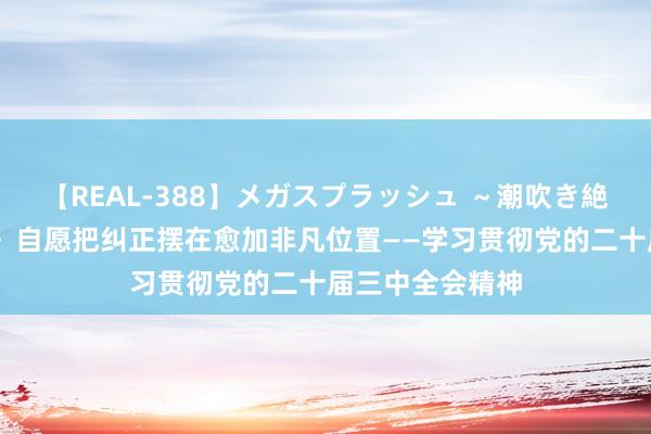 【REAL-388】メガスプラッシュ ～潮吹き絶頂スペシャル～ 自愿把纠正摆在愈加非凡位置——学习贯彻党的二十届三中全会精神