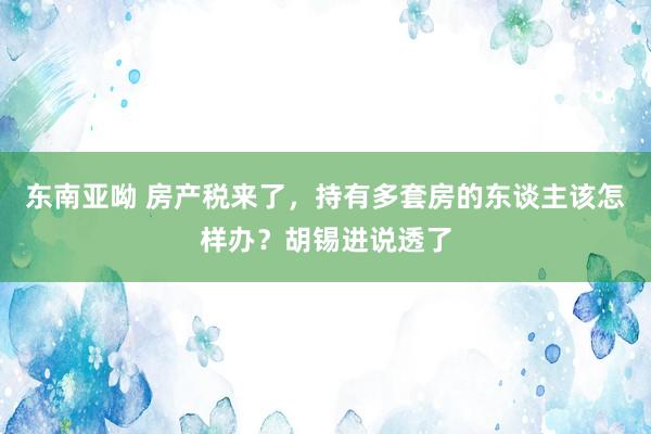 东南亚呦 房产税来了，持有多套房的东谈主该怎样办？胡锡进说透了