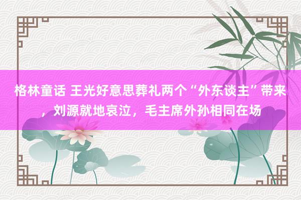 格林童话 王光好意思葬礼两个“外东谈主”带来，刘源就地哀泣，毛主席外孙相同在场