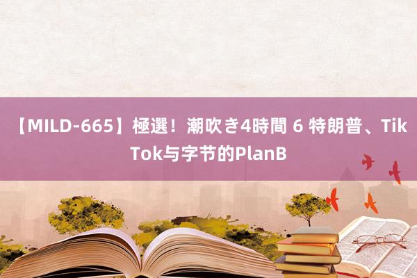 【MILD-665】極選！潮吹き4時間 6 特朗普、TikTok与字节的PlanB