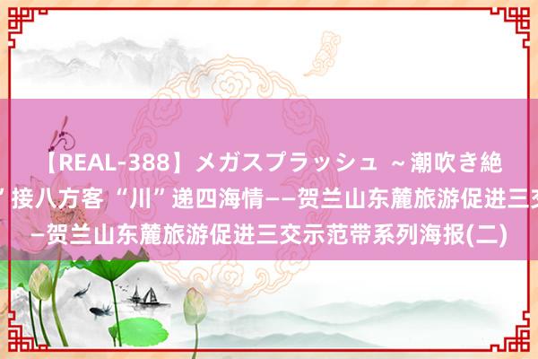 【REAL-388】メガスプラッシュ ～潮吹き絶頂スペシャル～ “银”接八方客 “川”递四海情——贺兰山东麓旅游促进三交示范带系列海报(二)