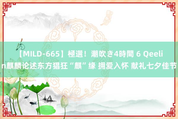 【MILD-665】極選！潮吹き4時間 6 Qeelin麒麟论述东方猖狂“麒”缘 拥爱入怀 献礼七夕佳节