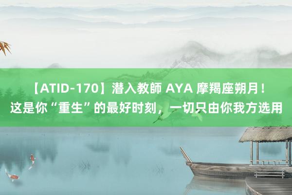 【ATID-170】潜入教師 AYA 摩羯座朔月！这是你“重生”的最好时刻，一切只由你我方选用