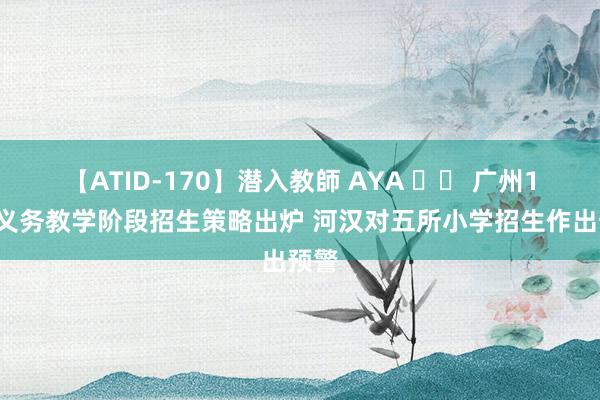 【ATID-170】潜入教師 AYA 		 广州11区义务教学阶段招生策略出炉 河汉对五所小学招生作出预警