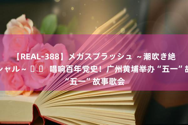 【REAL-388】メガスプラッシュ ～潮吹き絶頂スペシャル～ 		 唱响百年党史！广州黄埔举办“五一”故事歌会