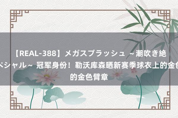 【REAL-388】メガスプラッシュ ～潮吹き絶頂スペシャル～ 冠军身份！勒沃库森晒新赛季球衣上的金色臂章