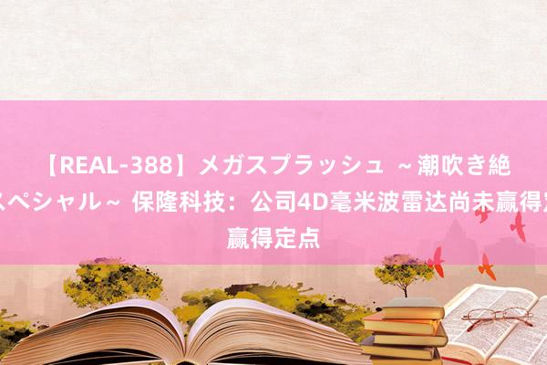 【REAL-388】メガスプラッシュ ～潮吹き絶頂スペシャル～ 保隆科技：公司4D毫米波雷达尚未赢得定点