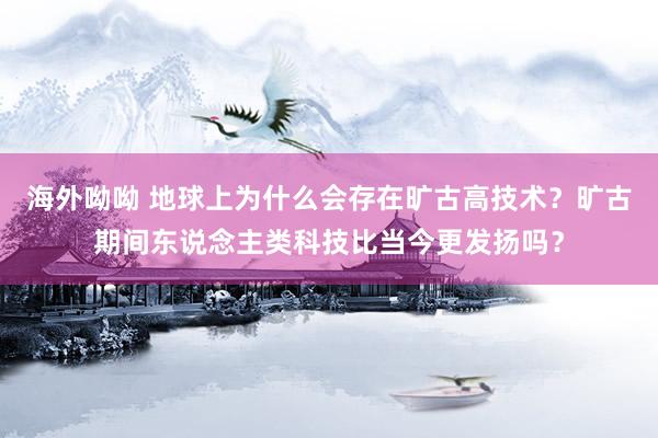 海外呦呦 地球上为什么会存在旷古高技术？旷古期间东说念主类科技比当今更发扬吗？