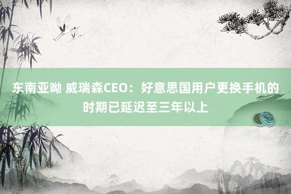 东南亚呦 威瑞森CEO：好意思国用户更换手机的时期已延迟至三年以上