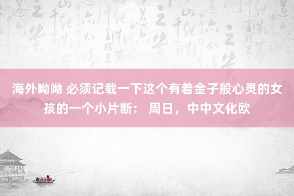 海外呦呦 必须记载一下这个有着金子般心灵的女孩的一个小片断： 周日，中中文化欧