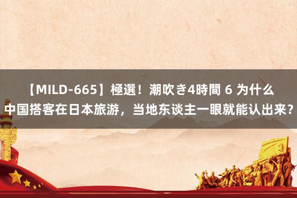 【MILD-665】極選！潮吹き4時間 6 为什么中国搭客在日本旅游，当地东谈主一眼就能认出来？