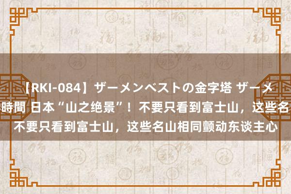 【RKI-084】ザーメンベストの金字塔 ザーメン大好き2000発 24時間 日本“山之绝景”！不要只看到富士山，这些名山相同颤动东谈主心