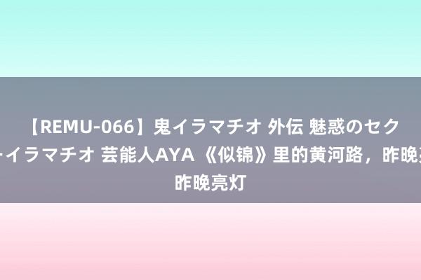 【REMU-066】鬼イラマチオ 外伝 魅惑のセクシーイラマチオ 芸能人AYA 《似锦》里的黄河路，昨晚亮灯