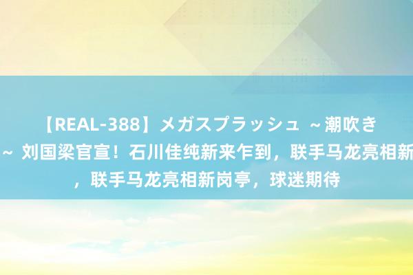 【REAL-388】メガスプラッシュ ～潮吹き絶頂スペシャル～ 刘国梁官宣！石川佳纯新来乍到，联手马龙亮相新岗亭，球迷期待