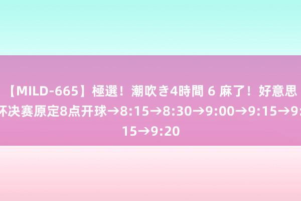 【MILD-665】極選！潮吹き4時間 6 麻了！好意思洲杯决赛原定8点开球→8:15→8:30→9:00→9:15→9:20