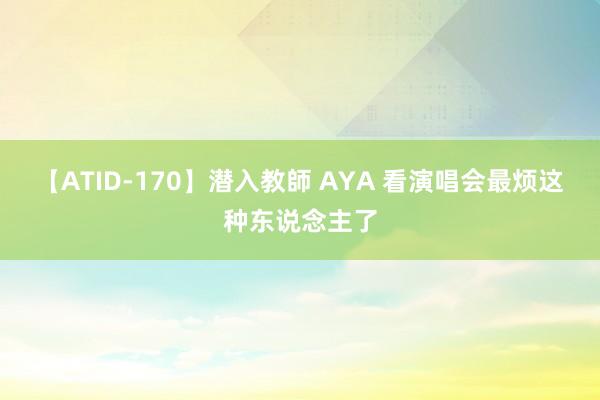 【ATID-170】潜入教師 AYA 看演唱会最烦这种东说念主了