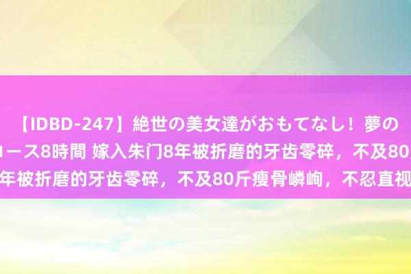 【IDBD-247】絶世の美女達がおもてなし！夢の桃源郷 IP風俗街 VIPコース8時間 嫁入朱门8年被折磨的牙齿零碎，不及80斤瘦骨嶙峋，不忍直视