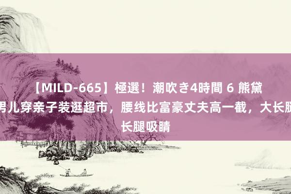 【MILD-665】極選！潮吹き4時間 6 熊黛林与男儿穿亲子装逛超市，腰线比富豪丈夫高一截，大长腿吸睛