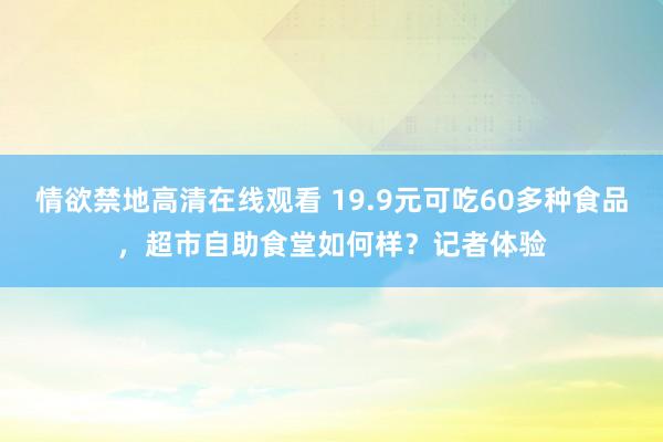 情欲禁地高清在线观看 19.9元可吃60多种食品，超市自助食堂如何样？记者体验