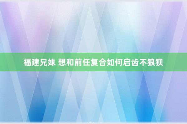 福建兄妹 想和前任复合如何启齿不狼狈