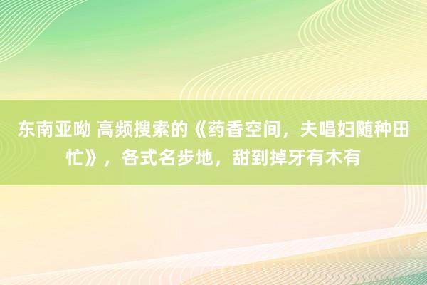 东南亚呦 高频搜索的《药香空间，夫唱妇随种田忙》，各式名步地，甜到掉牙有木有