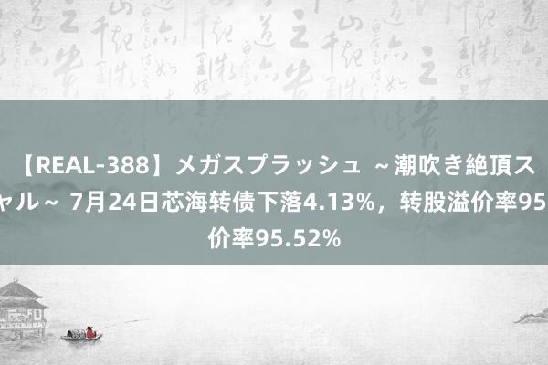 【REAL-388】メガスプラッシュ ～潮吹き絶頂スペシャル～ 7月24日芯海转债下落4.13%，转股溢价率95.52%