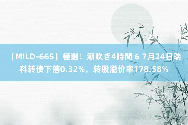 【MILD-665】極選！潮吹き4時間 6 7月24日瑞科转债下落0.32%，转股溢价率178.58%