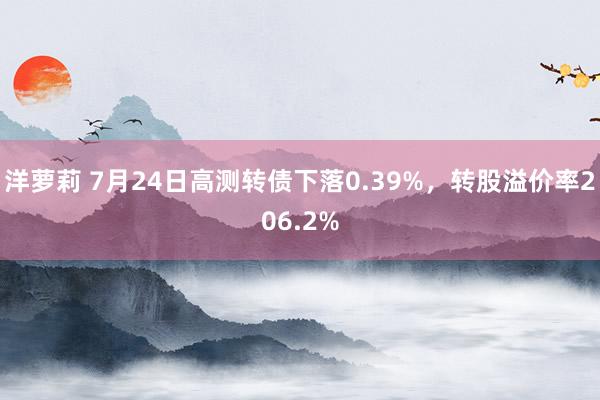 洋萝莉 7月24日高测转债下落0.39%，转股溢价率206.2%