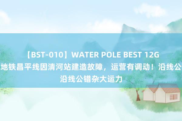 【BST-010】WATER POLE BEST 12GALs 8時間 地铁昌平线因清河站建造故障，运营有调动！沿线公错杂大运力