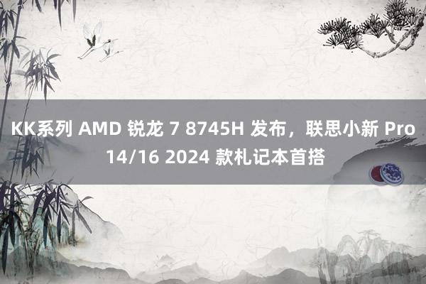 KK系列 AMD 锐龙 7 8745H 发布，联思小新 Pro 14/16 2024 款札记本首搭