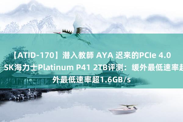 【ATID-170】潜入教師 AYA 迟来的PCIe 4.0 SSD王者！SK海力士Platinum P41 2TB评测：缓外最低速率超1.6GB/s