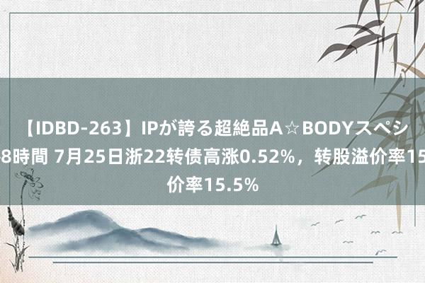 【IDBD-263】IPが誇る超絶品A☆BODYスペシャル8時間 7月25日浙22转债高涨0.52%，转股溢价率15.5%