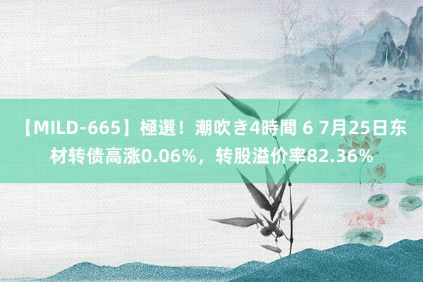 【MILD-665】極選！潮吹き4時間 6 7月25日东材转债高涨0.06%，转股溢价率82.36%