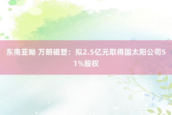 东南亚呦 万朗磁塑：拟2.5亿元取得国太阳公司51%股权