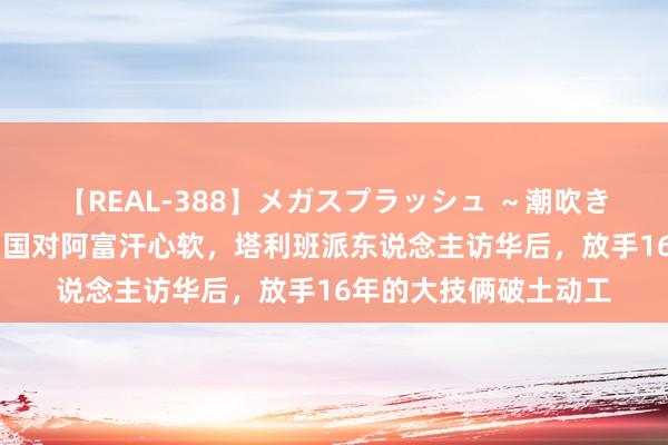 【REAL-388】メガスプラッシュ ～潮吹き絶頂スペシャル～ 中国对阿富汗心软，塔利班派东说念主访华后，放手16年的大技俩破土动工