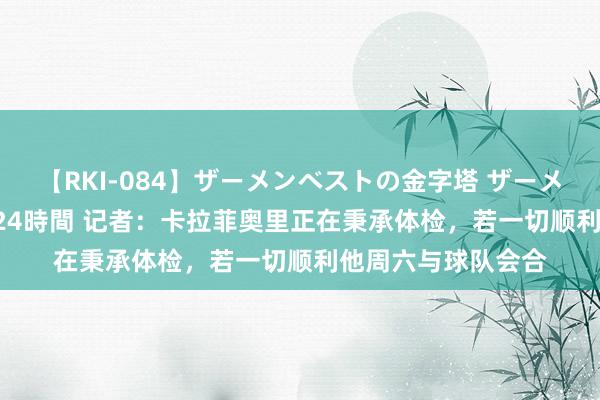 【RKI-084】ザーメンベストの金字塔 ザーメン大好き2000発 24時間 记者：卡拉菲奥里正在秉承体检，若一切顺利他周六与球队会合