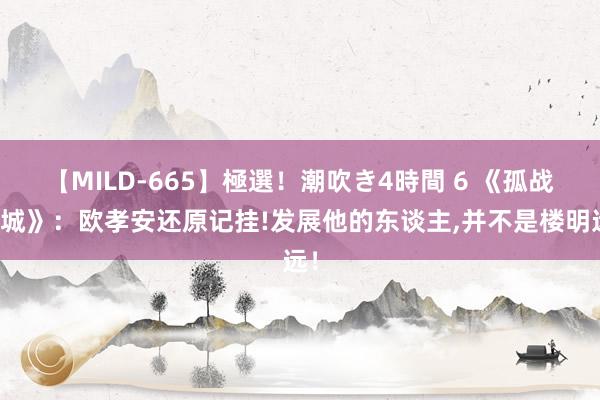 【MILD-665】極選！潮吹き4時間 6 《孤战迷城》：欧孝安还原记挂!发展他的东谈主，并不是楼明远！