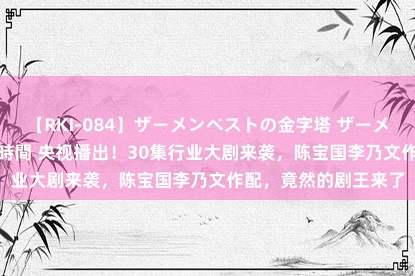 【RKI-084】ザーメンベストの金字塔 ザーメン大好き2000発 24時間 央视播出！30集行业大剧来袭，陈宝国李乃文作配，竟然的剧王来了