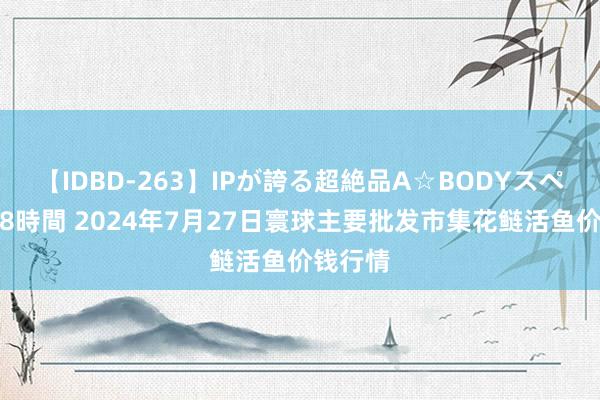 【IDBD-263】IPが誇る超絶品A☆BODYスペシャル8時間 2024年7月27日寰球主要批发市集花鲢活鱼价钱行情