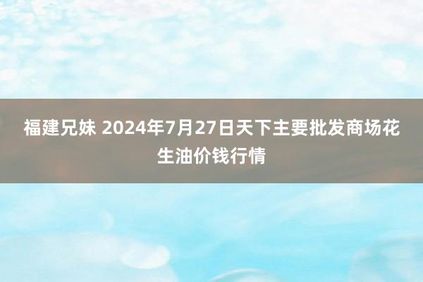 福建兄妹 2024年7月27日天下主要批发商场花生油价钱行情