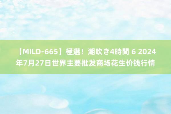 【MILD-665】極選！潮吹き4時間 6 2024年7月27日世界主要批发商场花生价钱行情