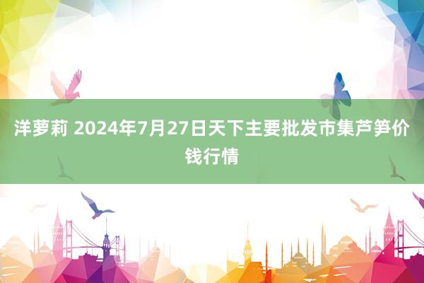 洋萝莉 2024年7月27日天下主要批发市集芦笋价钱行情